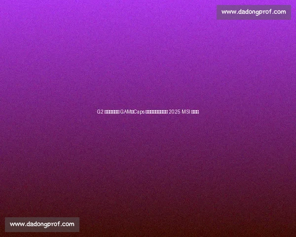 G2 鏖战五局险胜 GAM！Caps 安妮引爆决胜局晋级 2025 MSI 淘汰赛